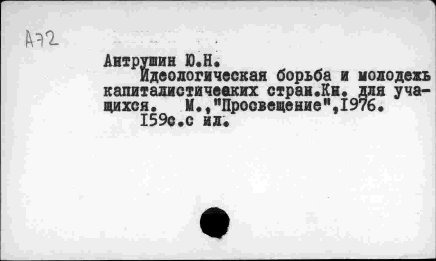 ﻿Аитрушин Ю.Н.
идеологическая борьба и молодежь капиталистических страи.Ки. для учащихся. М.,"Просвещение”,1976.
159с.с ил.